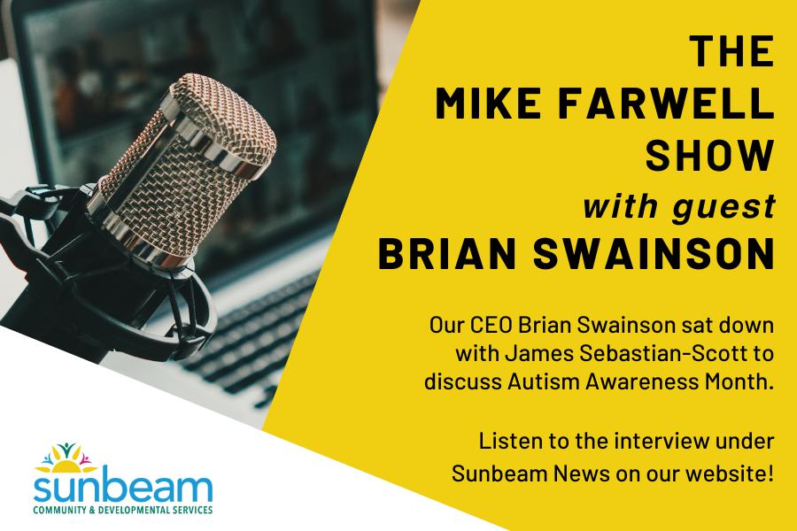 The Mike Farwell Show with guest Brian Swainson Our CEO Brian Swainson sat down with James Sebastian-Scott to discuss Autism Awareness Month. Listen to the interview under Sunbeam News on our website!